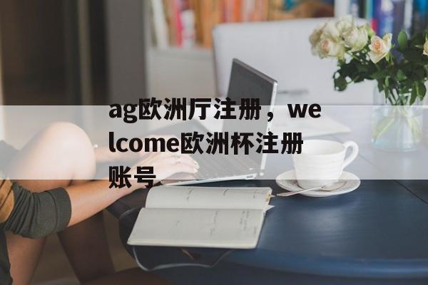 ag欧洲厅注册，welcome欧洲杯注册账号