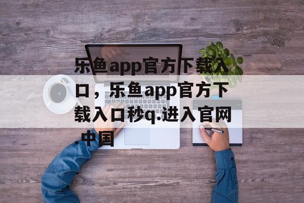 乐鱼app官方下载入口，乐鱼app官方下载入口秒q.进入官网.中国