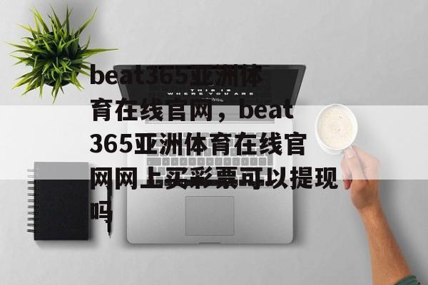 beat365亚洲体育在线官网，beat365亚洲体育在线官网网上买彩票可以提现吗