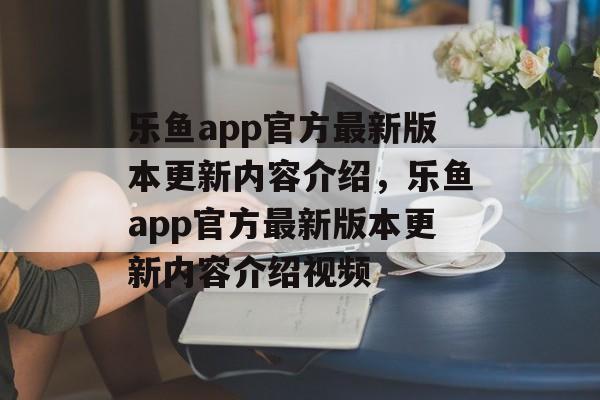 乐鱼app官方最新版本更新内容介绍，乐鱼app官方最新版本更新内容介绍视频