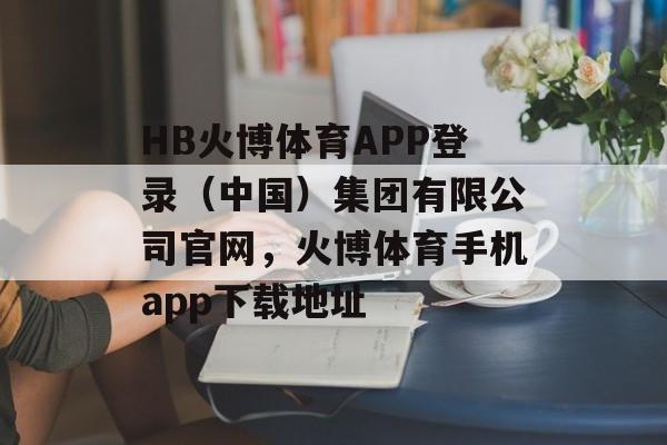 HB火博体育APP登录（中国）集团有限公司官网，火博体育手机app下载地址